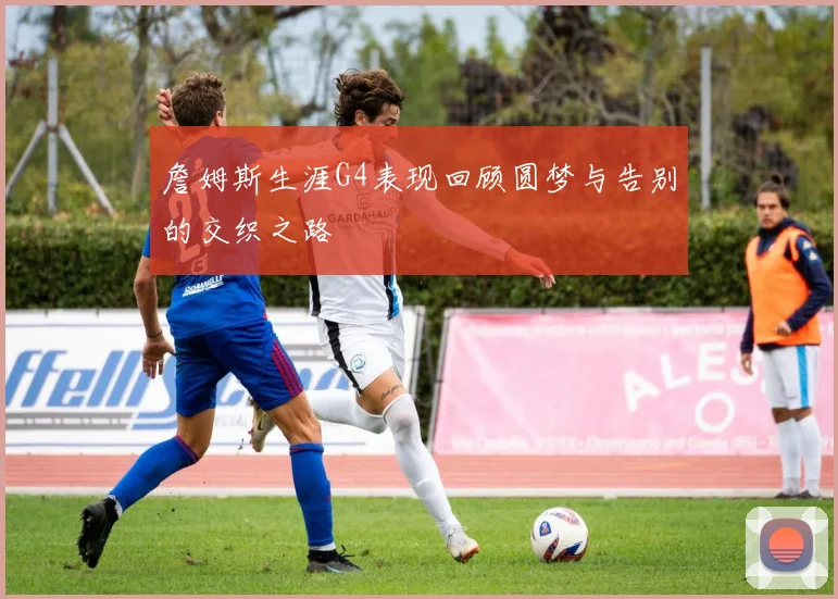 詹姆斯生涯G4表现回顾圆梦与告别的交织之路
