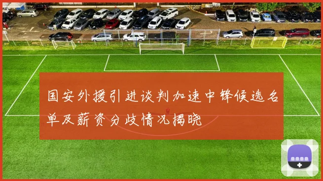 国安外援引进谈判加速中锋候选名单及薪资分歧情况揭晓