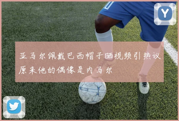 亚马尔佩戴巴西帽子晒视频引热议原来他的偶像是内马尔