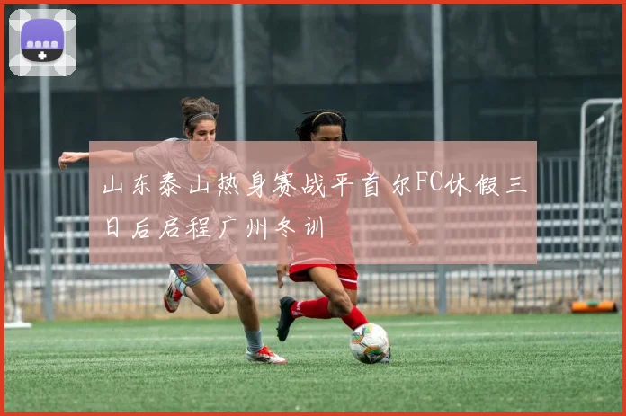 山东泰山热身赛战平首尔FC休假三日后启程广州冬训