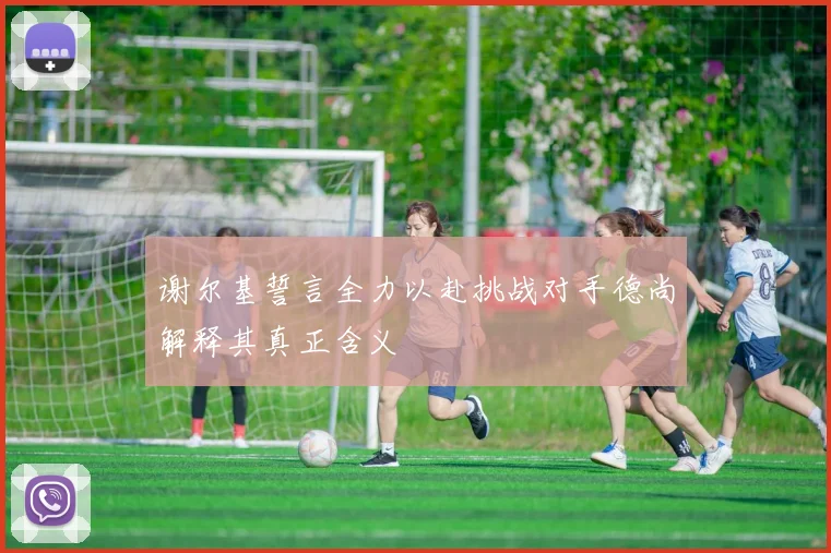 谢尔基誓言全力以赴挑战对手德尚解释其真正含义