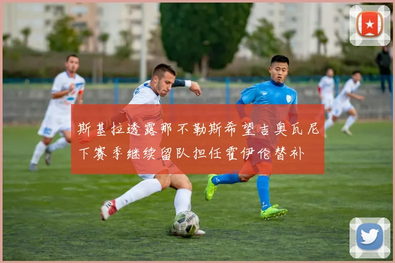 斯基拉透露那不勒斯希望吉奥瓦尼下赛季继续留队担任霍伊伦替补