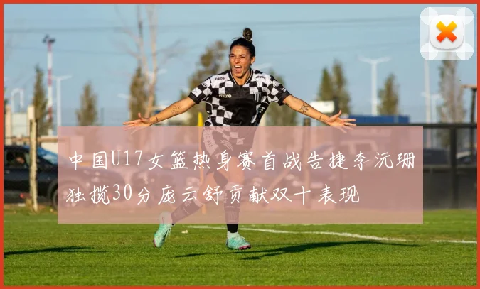 中国U17女篮热身赛首战告捷李沅珊独揽30分庞云舒贡献双十表现
