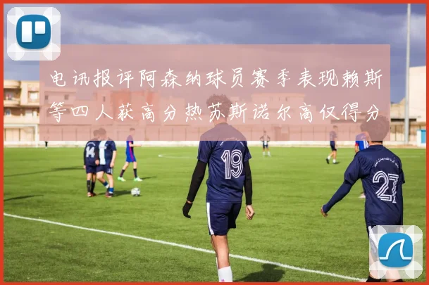 电讯报评阿森纳球员赛季表现赖斯等四人获高分热苏斯诺尔高仅得分