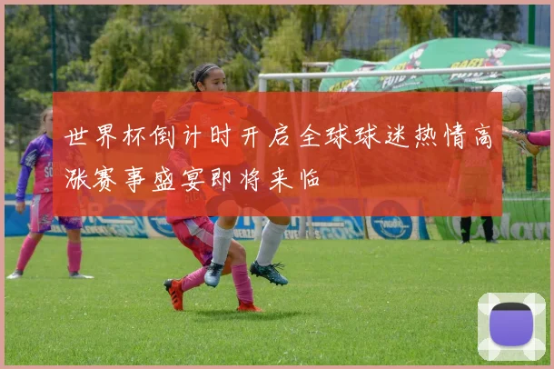 世界杯倒计时开启全球球迷热情高涨赛事盛宴即将来临