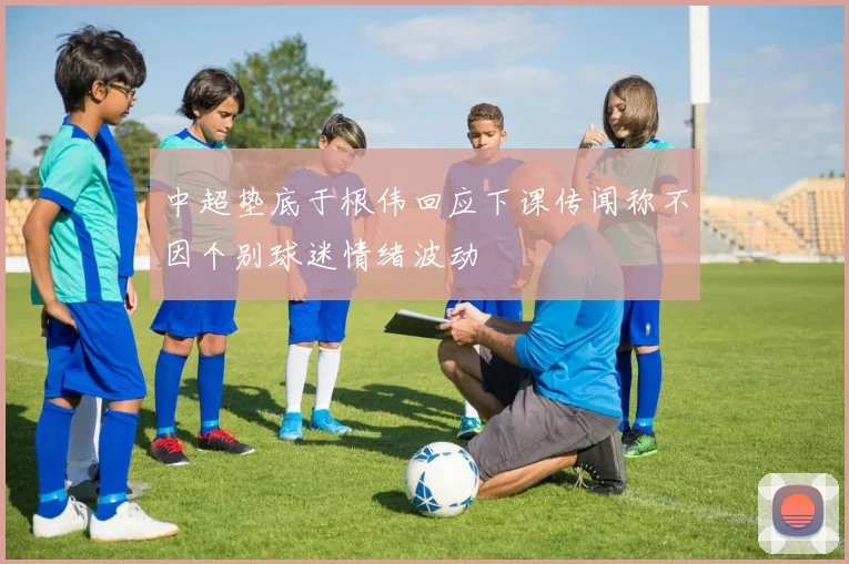 中超垫底于根伟回应下课传闻称不因个别球迷情绪波动
