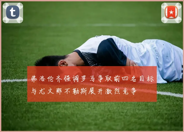 弗洛伦齐强调罗马争取前四名目标与尤文那不勒斯展开激烈竞争