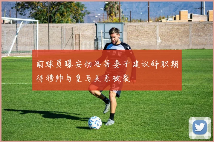 前球员曝安切洛蒂妻子建议辞职期待穆帅与皇马关系破裂