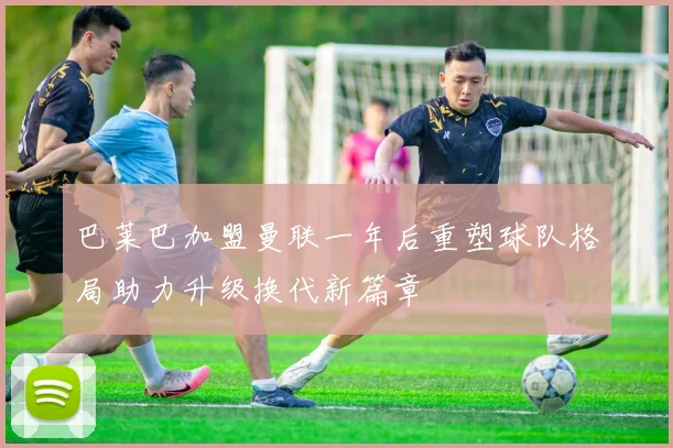 巴莱巴加盟曼联一年后重塑球队格局助力升级换代新篇章