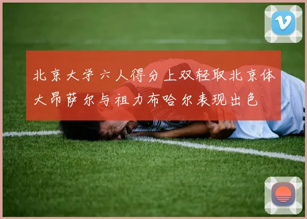 北京大学六人得分上双轻取北京体大昂萨尔与祖力布哈尔表现出色