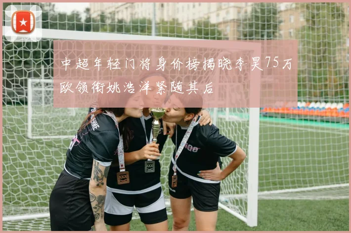 中超年轻门将身价榜揭晓李昊75万欧领衔姚浩洋紧随其后