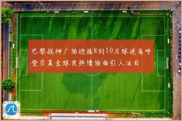 巴黎战神广场迎接8到10万球迷高呼登贝莱金球奖热情场面引人注目