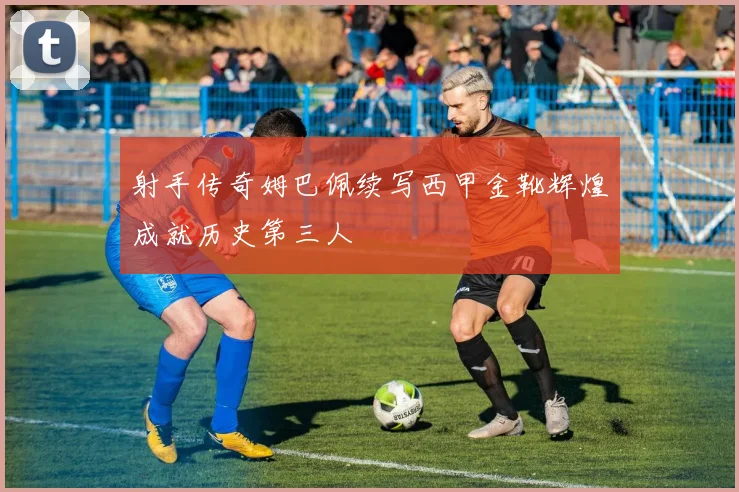 射手传奇姆巴佩续写西甲金靴辉煌成就历史第三人