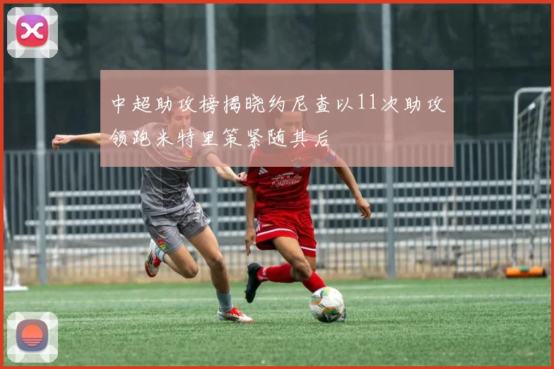 中超助攻榜揭晓约尼查以11次助攻领跑米特里策紧随其后