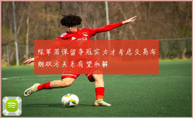 绿军若保留争冠实力才考虑交易布朗双方关系有望和解