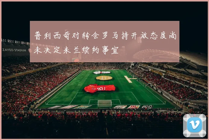 普利西奇对转会罗马持开放态度尚未决定米兰续约事宜