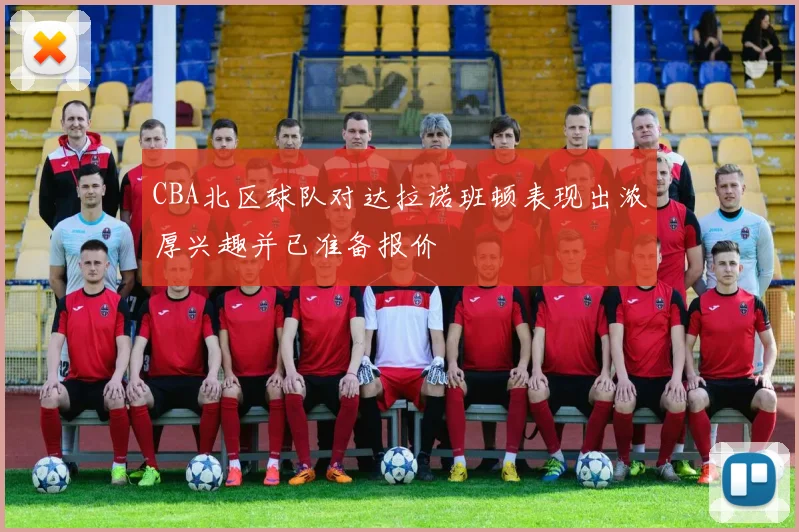 CBA北区球队对达拉诺班顿表现出浓厚兴趣并已准备报价