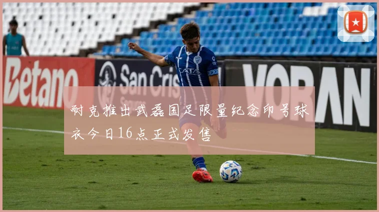 耐克推出武磊国足限量纪念印号球衣今日16点正式发售