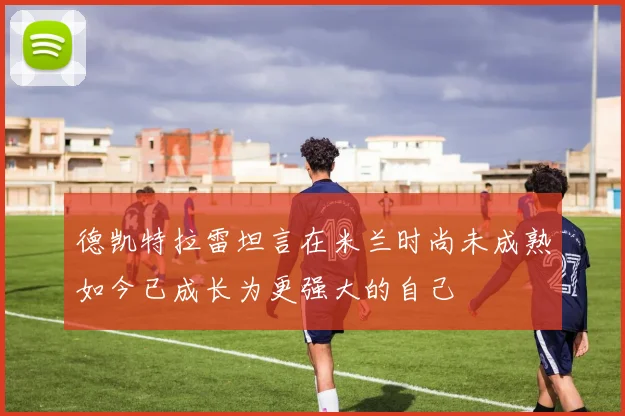 德凯特拉雷坦言在米兰时尚未成熟如今已成长为更强大的自己