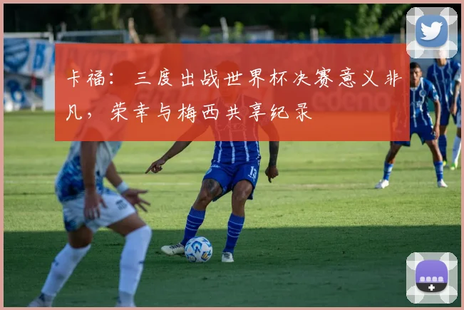 卡福：三度出战世界杯决赛意义非凡，荣幸与梅西共享纪录