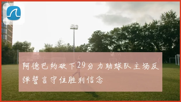 阿德巴约砍下29分力助球队主场反弹誓言守住胜利信念