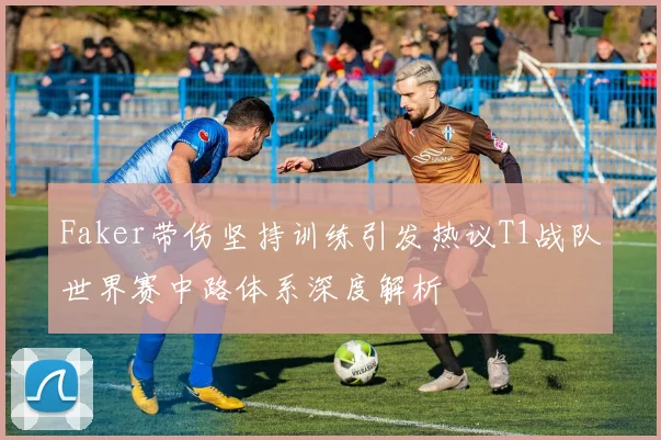 Faker带伤坚持训练引发热议T1战队世界赛中路体系深度解析