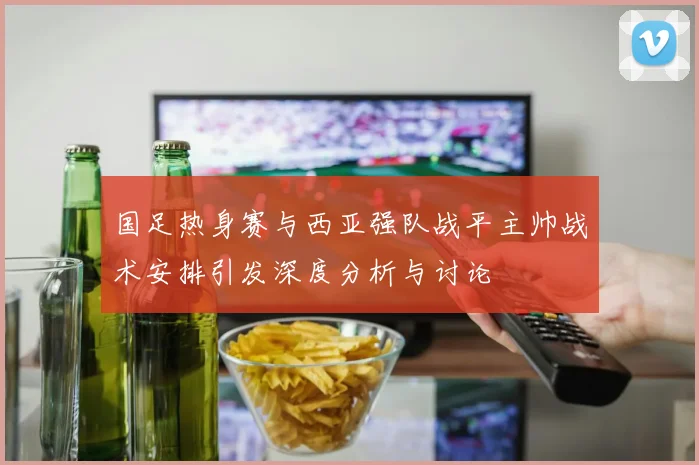 国足热身赛与西亚强队战平主帅战术安排引发深度分析与讨论