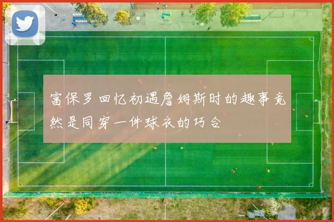 富保罗回忆初遇詹姆斯时的趣事竟然是同穿一件球衣的巧合