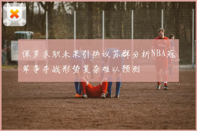 保罗求职未果引热议苏群分析NBA冠军争夺战形势复杂难以预测