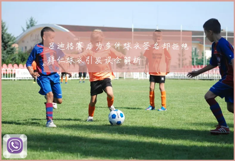 吕迪格赛后为多件球衣签名却拒绝拜仁球衣引发误会解析